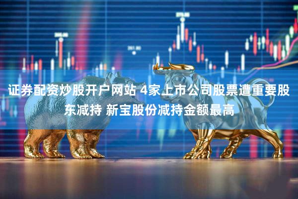 证券配资炒股开户网站 4家上市公司股票遭重要股东减持 新宝股份减持金额最高