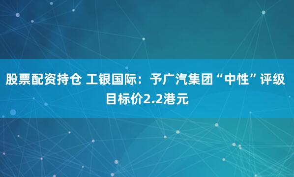 股票配资持仓 工银国际：予广汽集团“中性”评级 目标价2.2港元