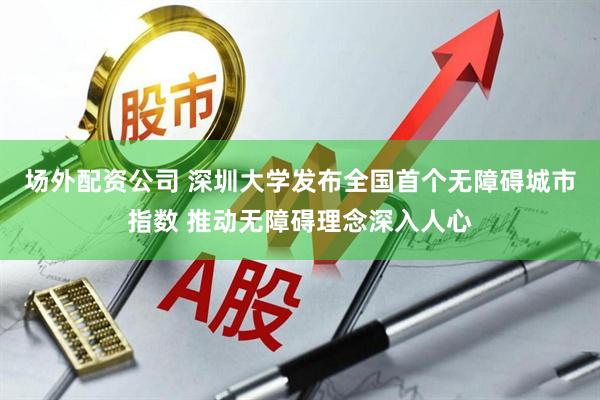 场外配资公司 深圳大学发布全国首个无障碍城市指数 推动无障碍理念深入人心
