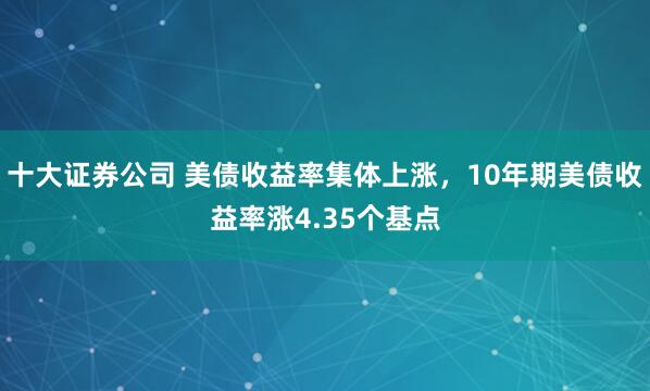 十大证券公司 美债收益率集体上涨，10年期美债收益率涨4.35个基点