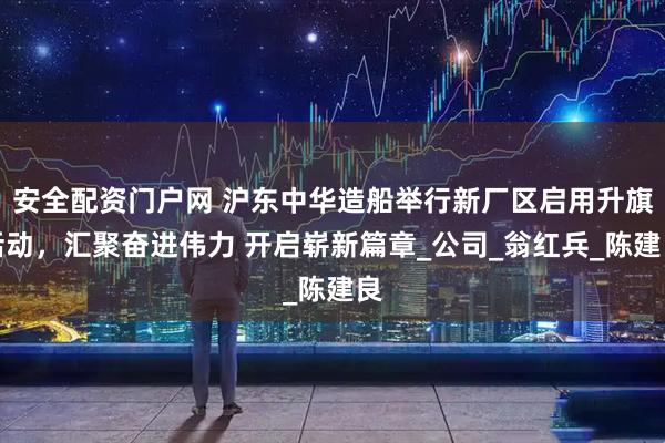 安全配资门户网 沪东中华造船举行新厂区启用升旗活动，汇聚奋进伟力 开启崭新篇章_公司_翁红兵_陈建良