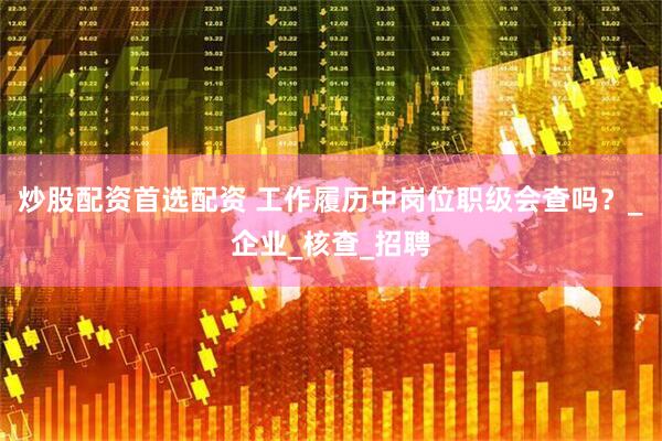炒股配资首选配资 工作履历中岗位职级会查吗？_企业_核查_招聘