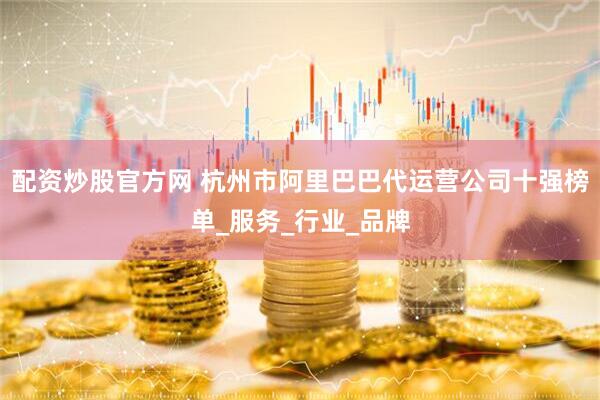 配资炒股官方网 杭州市阿里巴巴代运营公司十强榜单_服务_行业_品牌