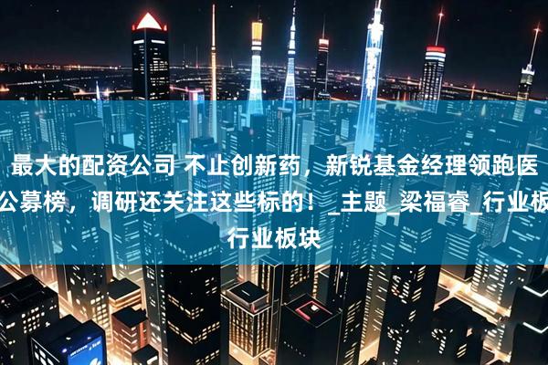 最大的配资公司 不止创新药，新锐基金经理领跑医药公募榜，调研还关注这些标的！_主题_梁福睿_行业板块