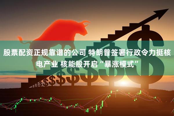 股票配资正规靠谱的公司 特朗普签署行政令力挺核电产业 核能股开启“暴涨模式”