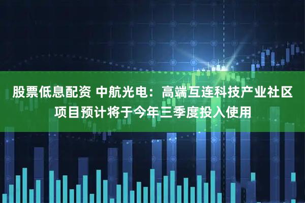 股票低息配资 中航光电：高端互连科技产业社区项目预计将于今年三季度投入使用