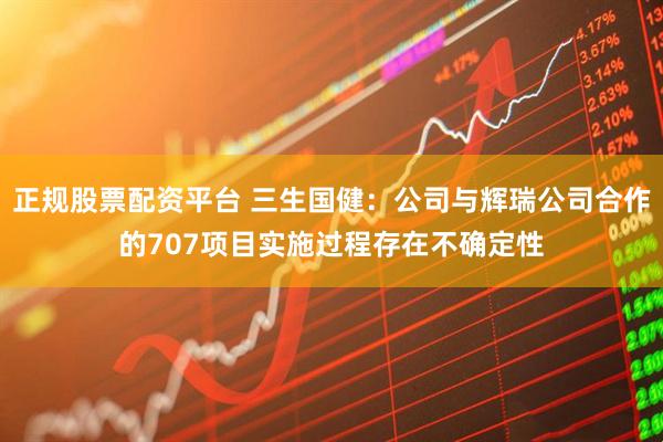 正规股票配资平台 三生国健：公司与辉瑞公司合作的707项目实施过程存在不确定性