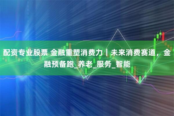 配资专业股票 金融重塑消费力｜未来消费赛道，金融预备跑_养老_服务_智能