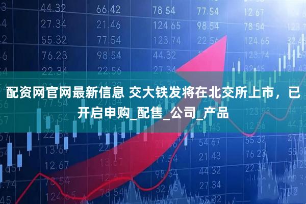 配资网官网最新信息 交大铁发将在北交所上市，已开启申购_配售_公司_产品