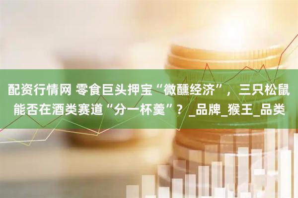 配资行情网 零食巨头押宝“微醺经济”，三只松鼠能否在酒类赛道“分一杯羹”？_品牌_猴王_品类