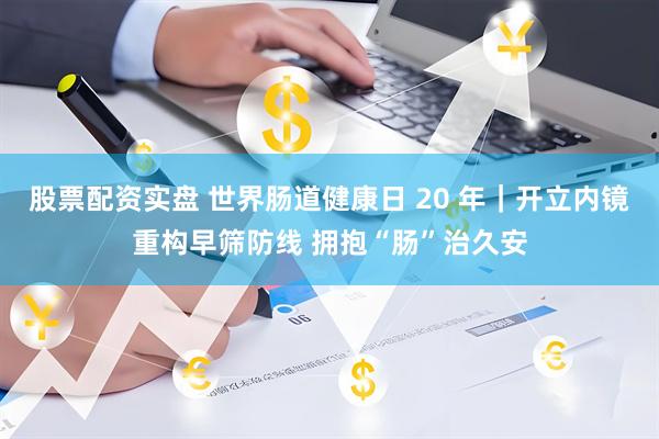 股票配资实盘 世界肠道健康日 20 年｜开立内镜重构早筛防线 拥抱“肠”治久安