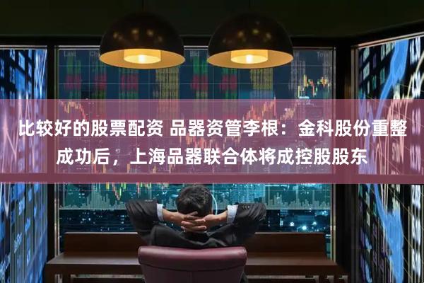 比较好的股票配资 品器资管李根：金科股份重整成功后，上海品器联合体将成控股股东