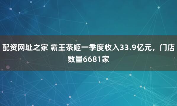 配资网址之家 霸王茶姬一季度收入33.9亿元，门店数量6681家