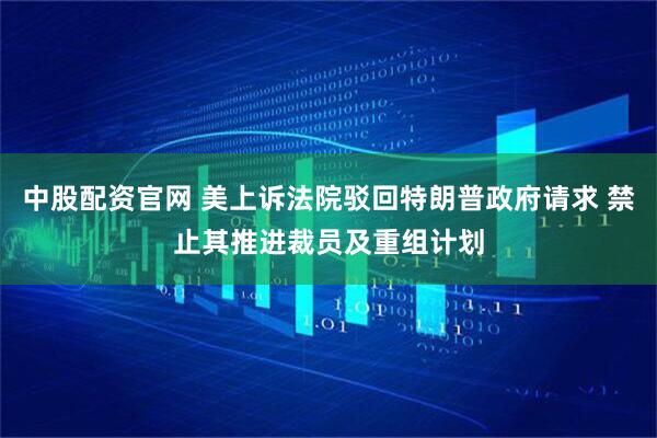 中股配资官网 美上诉法院驳回特朗普政府请求 禁止其推进裁员及重组计划
