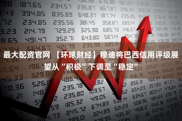 最大配资官网 【环球财经】穆迪将巴西信用评级展望从“积极”下调至“稳定”
