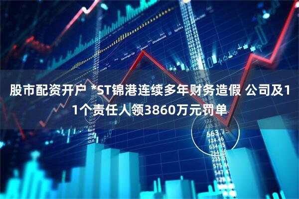 股市配资开户 *ST锦港连续多年财务造假 公司及11个责任人领3860万元罚单