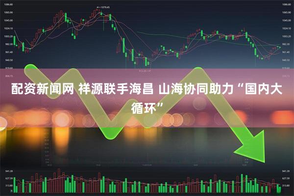 配资新闻网 祥源联手海昌 山海协同助力“国内大循环”