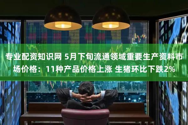 专业配资知识网 5月下旬流通领域重要生产资料市场价格：11种产品价格上涨 生猪环比下跌2%
