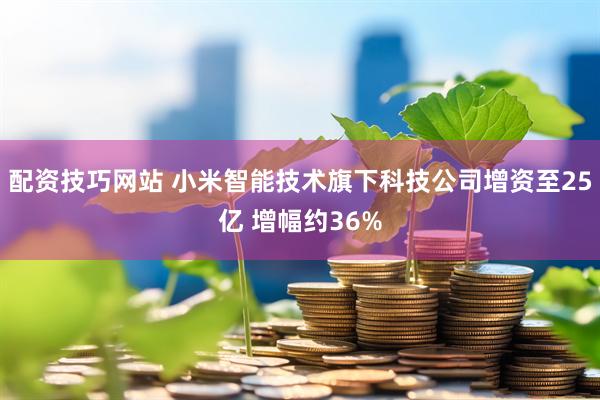 配资技巧网站 小米智能技术旗下科技公司增资至25亿 增幅约36%