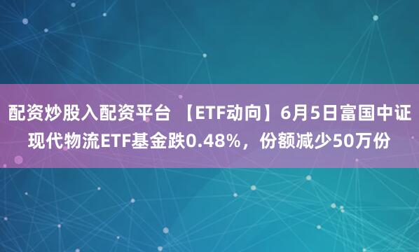 配资炒股入配资平台 【ETF动向】6月5日富国中证现代物流ETF基金跌0.48%，份额减少50万份