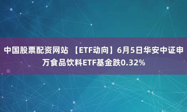 中国股票配资网站 【ETF动向】6月5日华安中证申万食品饮料ETF基金跌0.32%