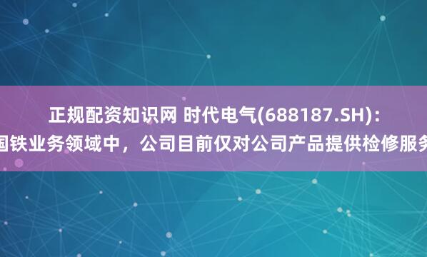 正规配资知识网 时代电气(688187.SH)：国铁业务领域中，公司目前仅对公司产品提供检修服务
