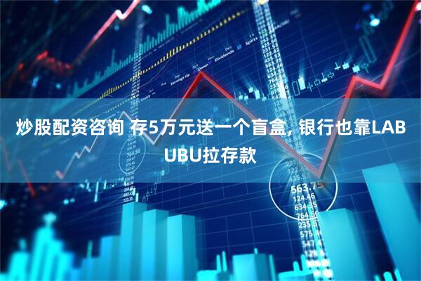 炒股配资咨询 存5万元送一个盲盒, 银行也靠LABUBU拉存款