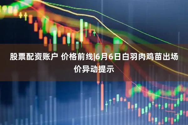 股票配资账户 价格前线|6月6日白羽肉鸡苗出场价异动提示