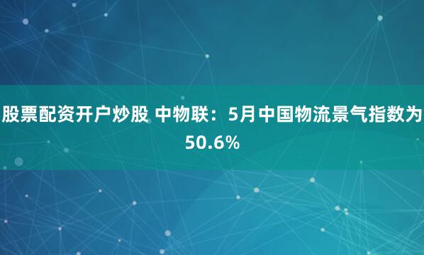 股票配资开户炒股 中物联：5月中国物流景气指数为50.6%