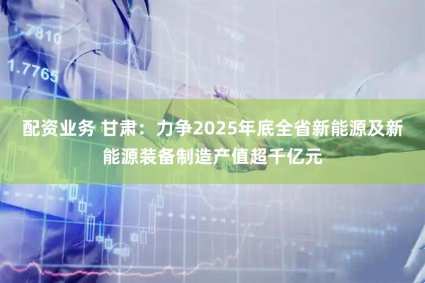 配资业务 甘肃：力争2025年底全省新能源及新能源装备制造产值超千亿元
