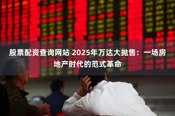 股票配资查询网站 2025年万达大抛售：一场房地产时代的范式革命