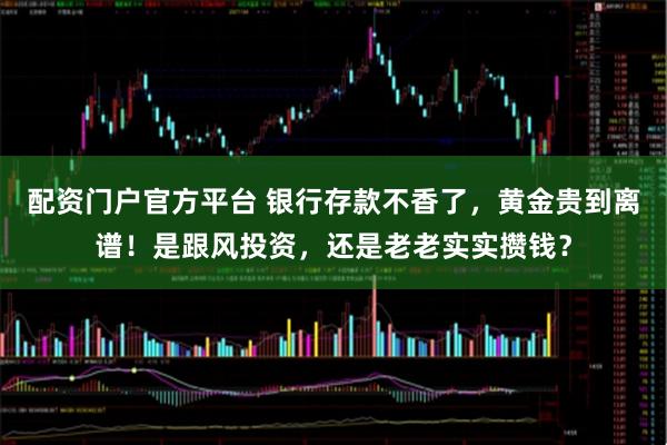 配资门户官方平台 银行存款不香了，黄金贵到离谱！是跟风投资，还是老老实实攒钱？