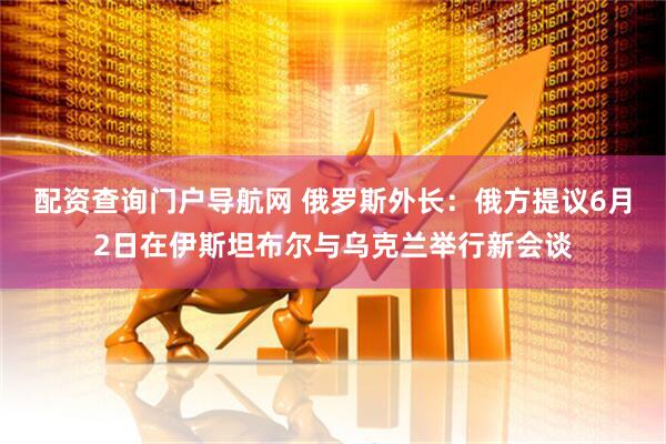 配资查询门户导航网 俄罗斯外长：俄方提议6月2日在伊斯坦布尔与乌克兰举行新会谈
