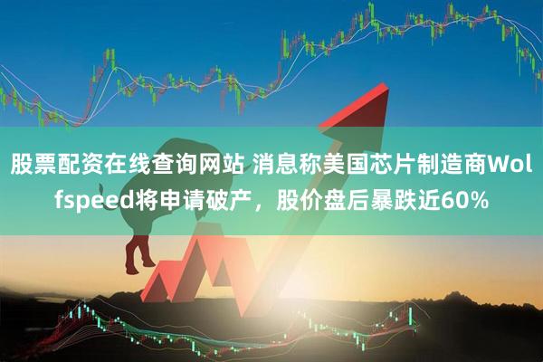 股票配资在线查询网站 消息称美国芯片制造商Wolfspeed将申请破产，股价盘后暴跌近60%