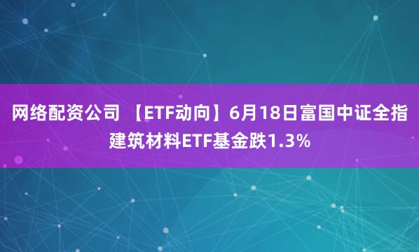 网络配资公司 【ETF动向】6月18日富国中证全指建筑材料ETF基金跌1.3%