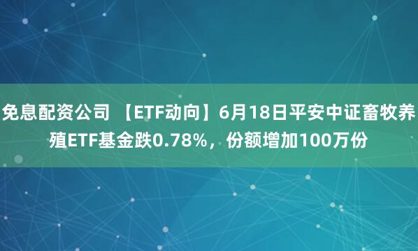 免息配资公司 【ETF动向】6月18日平安中证畜牧养殖ETF基金跌0.78%，份额增加100万份