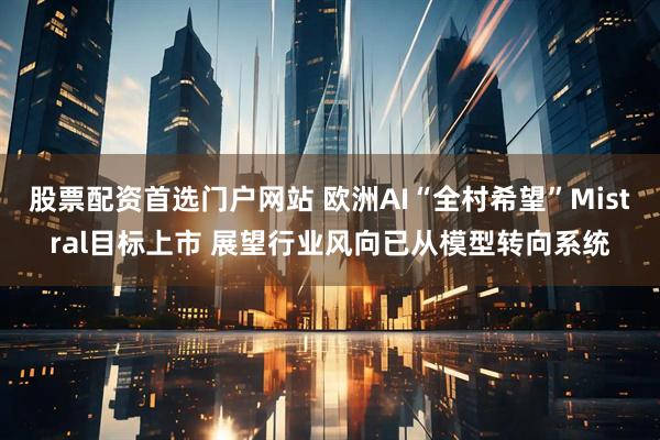 股票配资首选门户网站 欧洲AI“全村希望”Mistral目标上市 展望行业风向已从模型转向系统
