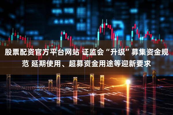 股票配资官方平台网站 证监会“升级”募集资金规范 延期使用、超募资金用途等迎新要求