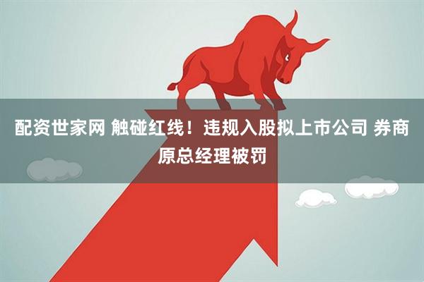 配资世家网 触碰红线！违规入股拟上市公司 券商原总经理被罚