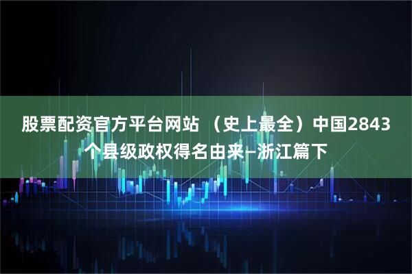 股票配资官方平台网站 （史上最全）中国2843个县级政权得名由来—浙江篇下