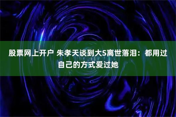 股票网上开户 朱孝天谈到大S离世落泪：都用过自己的方式爱过她