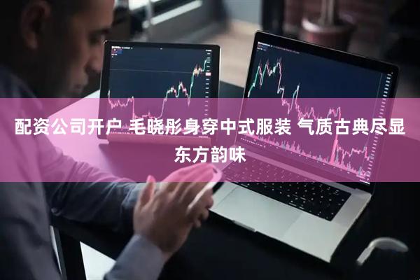 配资公司开户 毛晓彤身穿中式服装 气质古典尽显东方韵味