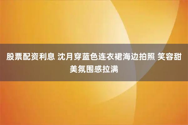 股票配资利息 沈月穿蓝色连衣裙海边拍照 笑容甜美氛围感拉满
