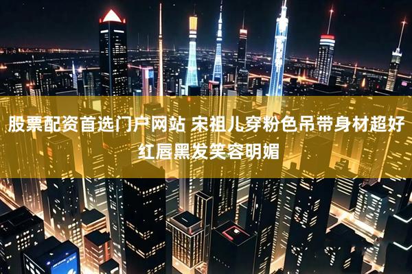 股票配资首选门户网站 宋祖儿穿粉色吊带身材超好 红唇黑发笑容明媚