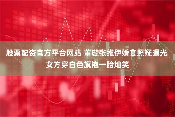 股票配资官方平台网站 董璇张维伊婚宴照疑曝光 女方穿白色旗袍一脸灿笑