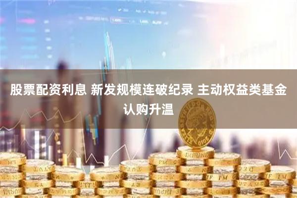 股票配资利息 新发规模连破纪录 主动权益类基金认购升温
