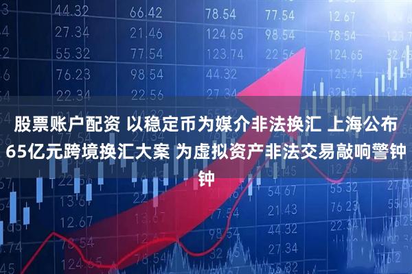 股票账户配资 以稳定币为媒介非法换汇 上海公布65亿元跨境换汇大案 为虚拟资产非法交易敲响警钟