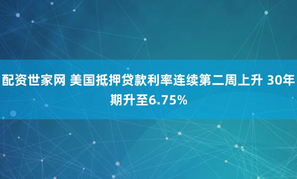 配资世家网 美国抵押贷款利率连续第二周上升 30年期升至6.75%