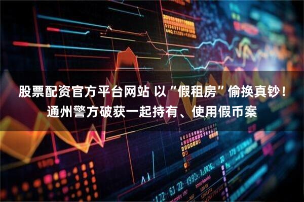 股票配资官方平台网站 以“假租房”偷换真钞！通州警方破获一起持有、使用假币案