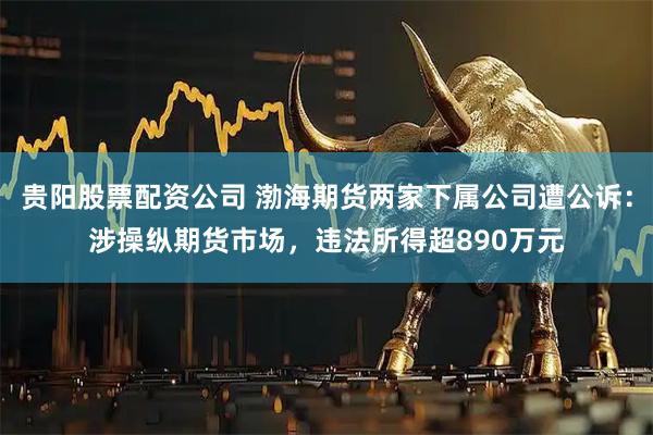 贵阳股票配资公司 渤海期货两家下属公司遭公诉：涉操纵期货市场，违法所得超890万元